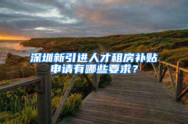 深圳新引进人才租房补贴申请有哪些要求？