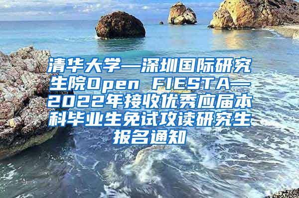 清华大学—深圳国际研究生院Open FIESTA—2022年接收优秀应届本科毕业生免试攻读研究生报名通知