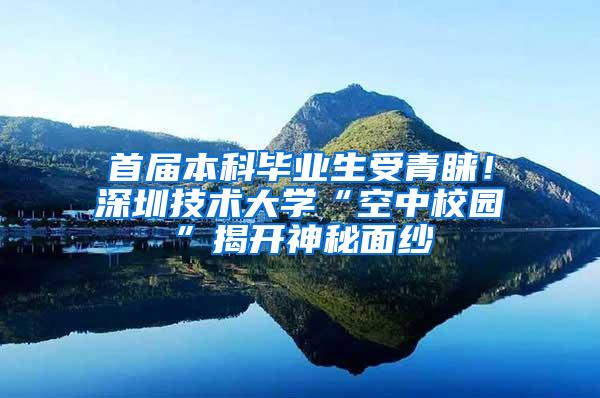 首届本科毕业生受青睐！深圳技术大学“空中校园”揭开神秘面纱