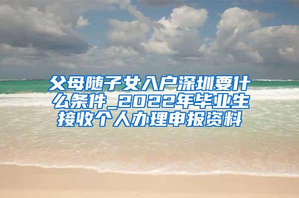 父母随子女入户深圳要什么条件_2022年毕业生接收个人办理申报资料