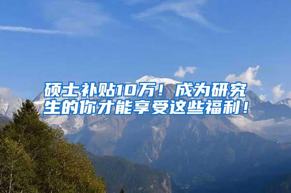 硕士补贴10万！成为研究生的你才能享受这些福利！