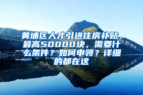 黄埔区人才引进住房补贴，最高50000块，需要什么条件？如何申领？详细的都在这