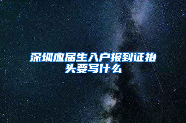 深圳应届生入户报到证抬头要写什么