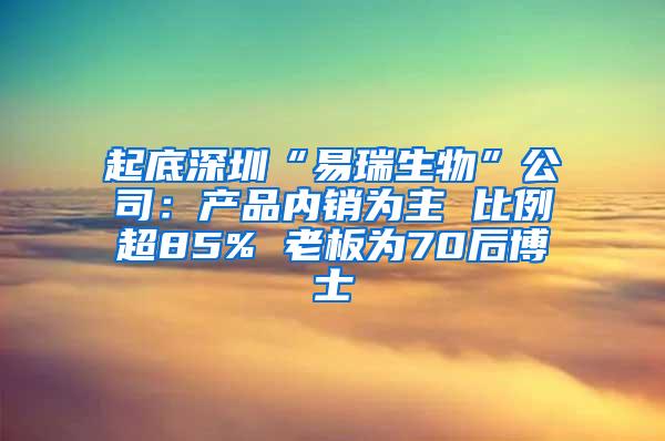 起底深圳“易瑞生物”公司：产品内销为主 比例超85% 老板为70后博士