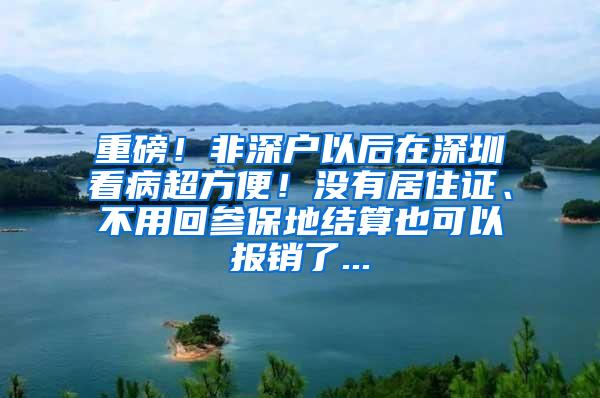 重磅！非深户以后在深圳看病超方便！没有居住证、不用回参保地结算也可以报销了...