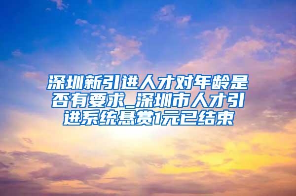 深圳新引进人才对年龄是否有要求_深圳市人才引进系统悬赏1元已结束