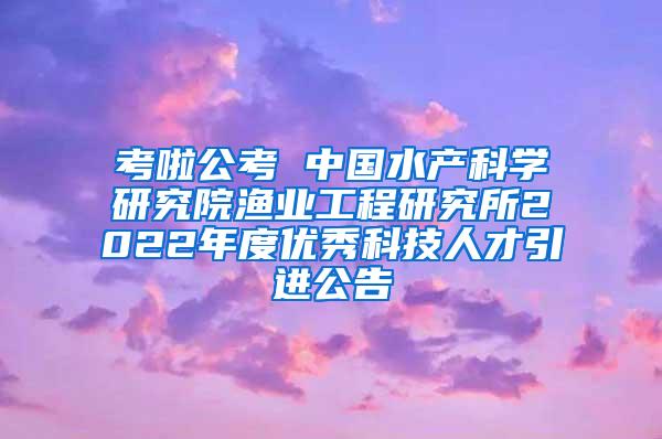 考啦公考 中国水产科学研究院渔业工程研究所2022年度优秀科技人才引进公告