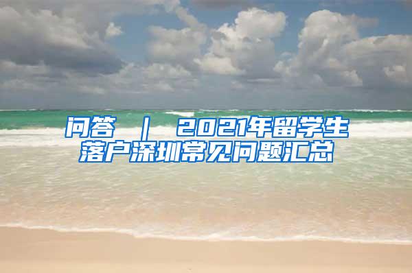 问答 ｜ 2021年留学生落户深圳常见问题汇总