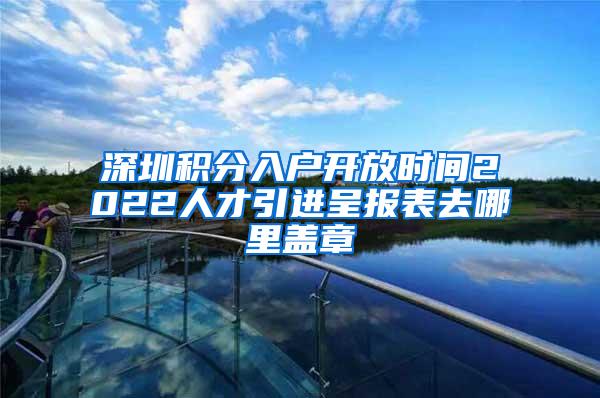 深圳积分入户开放时间2022人才引进呈报表去哪里盖章