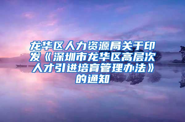 龙华区人力资源局关于印发《深圳市龙华区高层次人才引进培育管理办法》的通知