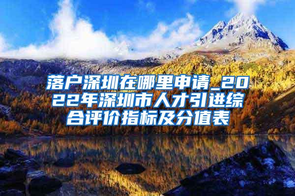 落户深圳在哪里申请_2022年深圳市人才引进综合评价指标及分值表