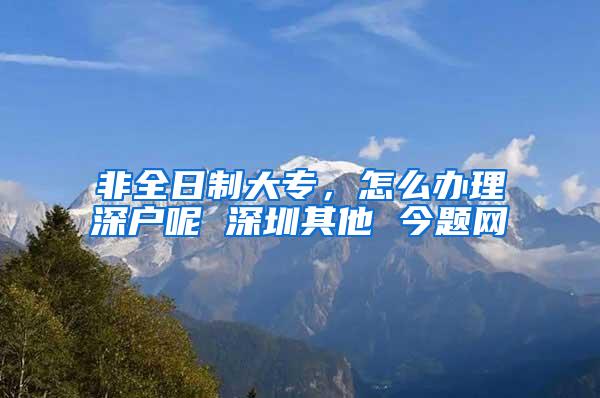 非全日制大专，怎么办理深户呢 深圳其他 今题网