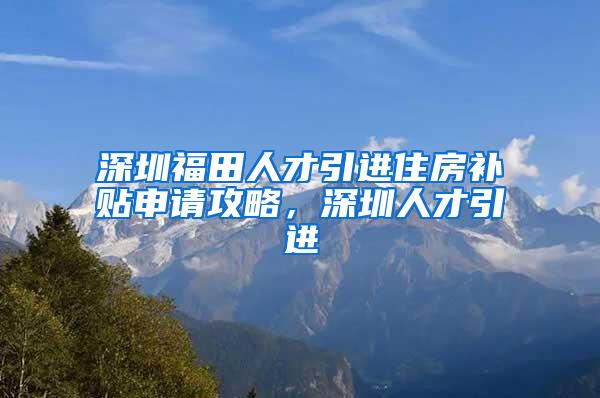 深圳福田人才引进住房补贴申请攻略，深圳人才引进