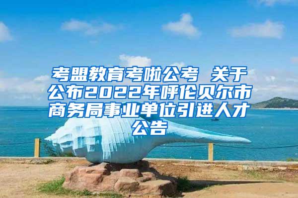 考盟教育考啦公考 关于公布2022年呼伦贝尔市商务局事业单位引进人才公告