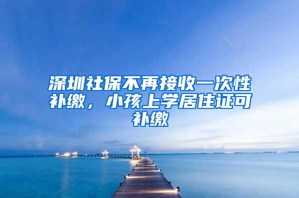 深圳社保不再接收一次性补缴，小孩上学居住证可补缴