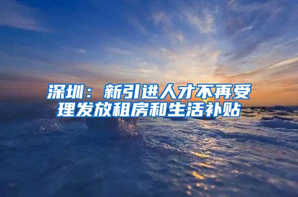 深圳：新引进人才不再受理发放租房和生活补贴