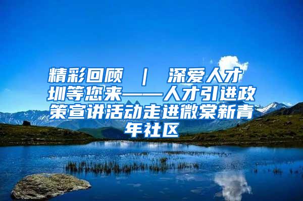 精彩回顾 ｜ 深爱人才 圳等您来——人才引进政策宣讲活动走进微棠新青年社区