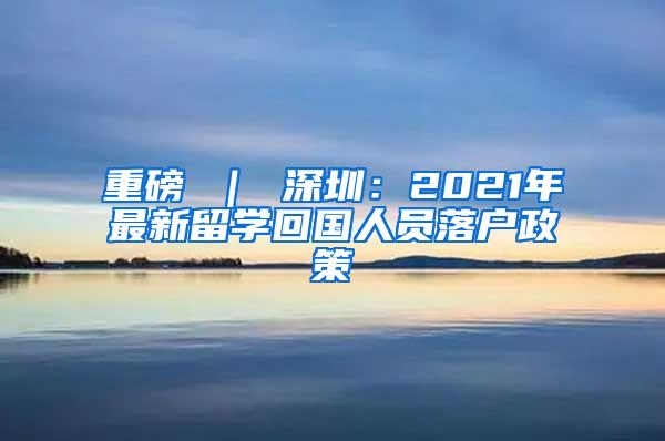 重磅 ｜ 深圳：2021年最新留学回国人员落户政策