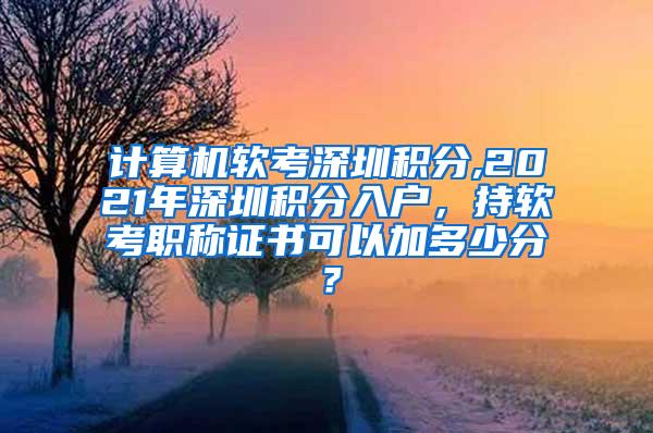 计算机软考深圳积分,2021年深圳积分入户，持软考职称证书可以加多少分？