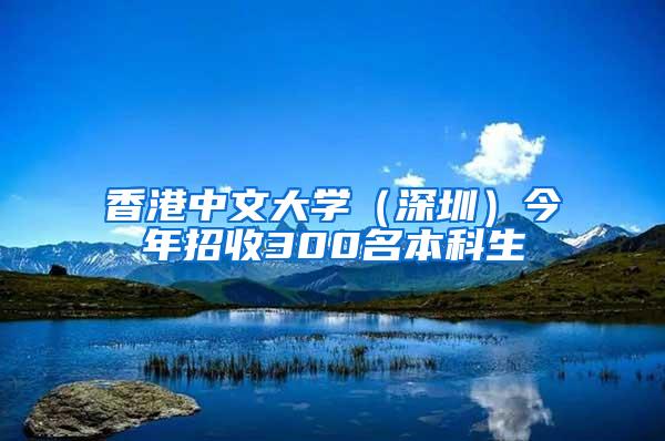 香港中文大学（深圳）今年招收300名本科生