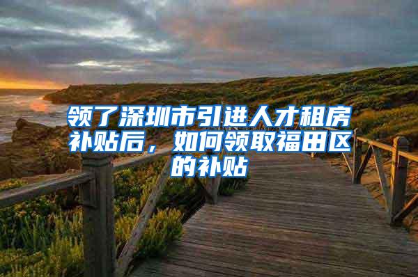 领了深圳市引进人才租房补贴后，如何领取福田区的补贴