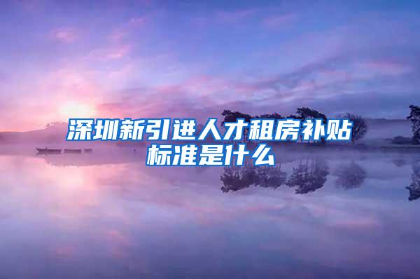 深圳新引进人才租房补贴标准是什么