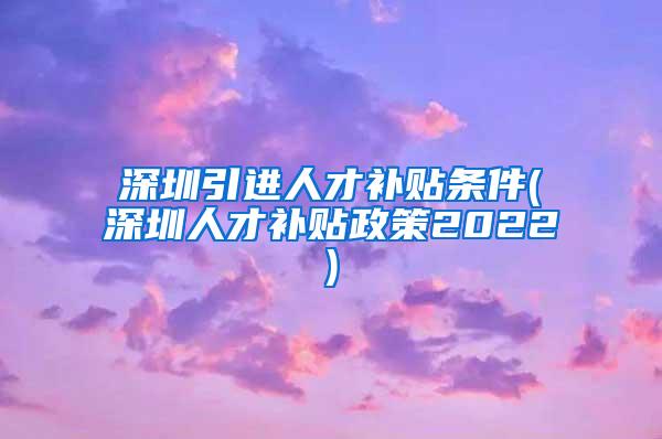 深圳引进人才补贴条件(深圳人才补贴政策2022)