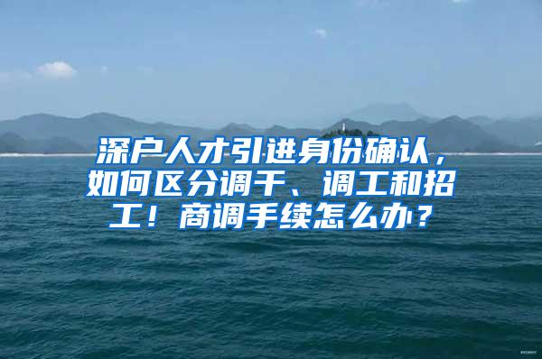 深户人才引进身份确认，如何区分调干、调工和招工！商调手续怎么办？