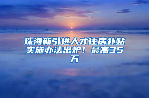 珠海新引进人才住房补贴实施办法出炉！最高35万