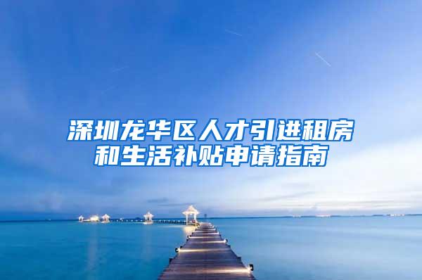 深圳龙华区人才引进租房和生活补贴申请指南