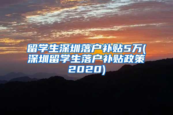 留学生深圳落户补贴5万(深圳留学生落户补贴政策2020)