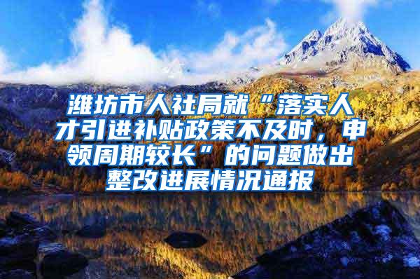 潍坊市人社局就“落实人才引进补贴政策不及时，申领周期较长”的问题做出整改进展情况通报