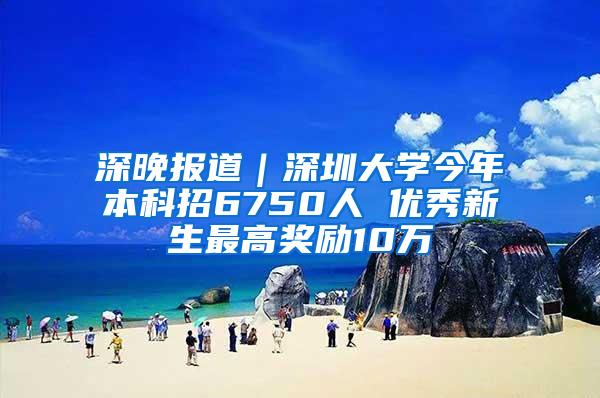 深晚报道｜深圳大学今年本科招6750人 优秀新生最高奖励10万