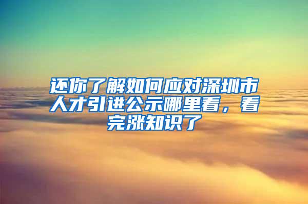 还你了解如何应对深圳市人才引进公示哪里看，看完涨知识了