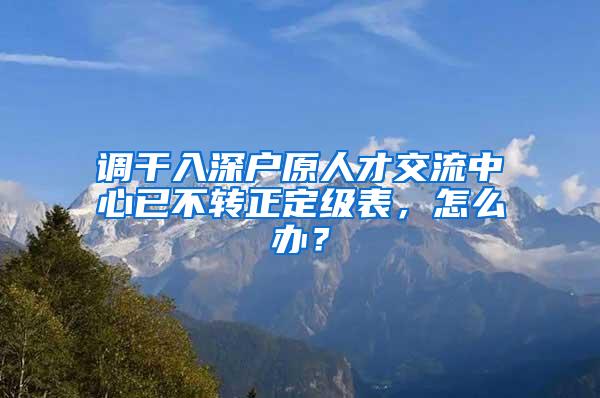 调干入深户原人才交流中心已不转正定级表，怎么办？