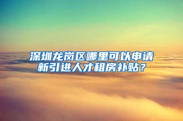 深圳龙岗区哪里可以申请新引进人才租房补贴？