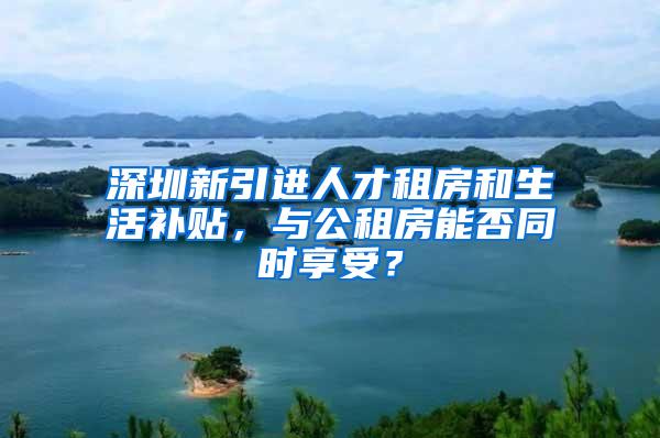 深圳新引进人才租房和生活补贴，与公租房能否同时享受？