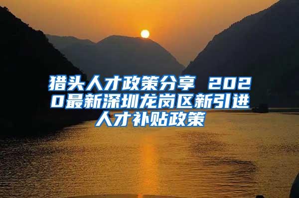 猎头人才政策分享 2020最新深圳龙岗区新引进人才补贴政策