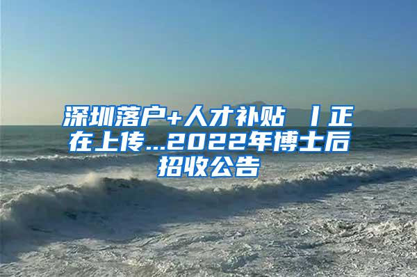 深圳落户+人才补贴 丨正在上传...2022年博士后招收公告