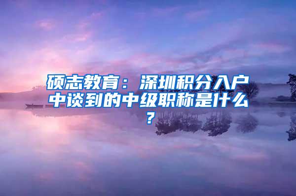 硕志教育：深圳积分入户中谈到的中级职称是什么？