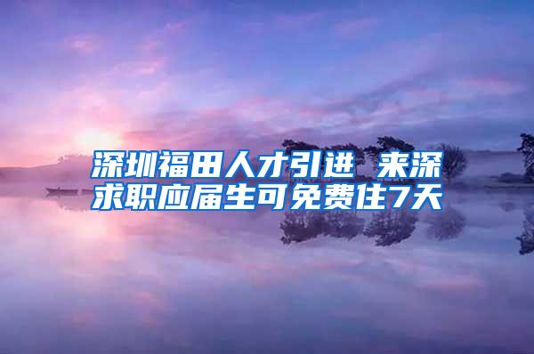 深圳福田人才引进 来深求职应届生可免费住7天