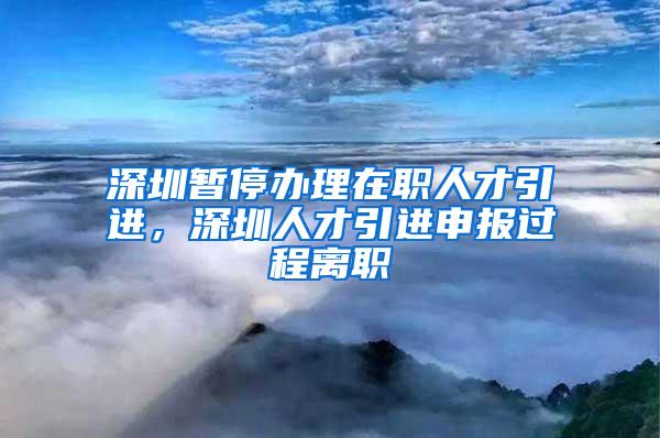 深圳暂停办理在职人才引进，深圳人才引进申报过程离职