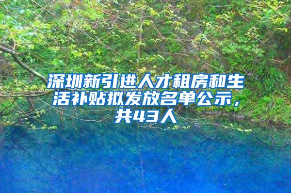 深圳新引进人才租房和生活补贴拟发放名单公示，共43人