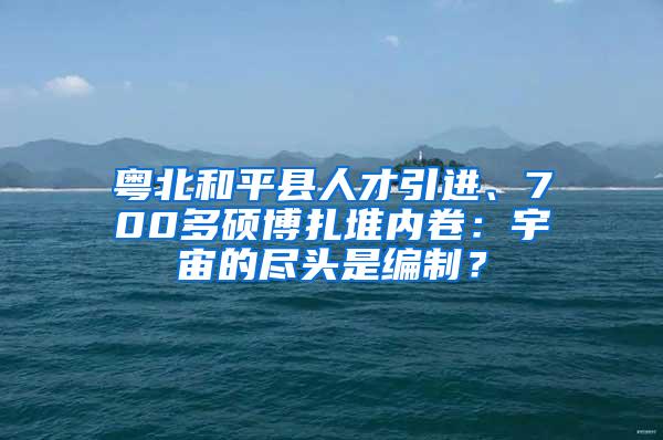 粤北和平县人才引进、700多硕博扎堆内卷：宇宙的尽头是编制？