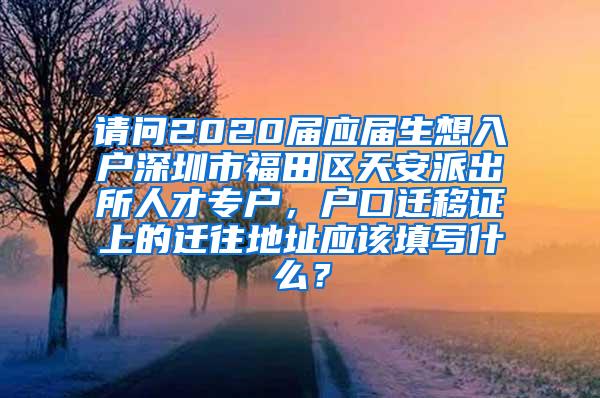 请问2020届应届生想入户深圳市福田区天安派出所人才专户，户口迁移证上的迁往地址应该填写什么？