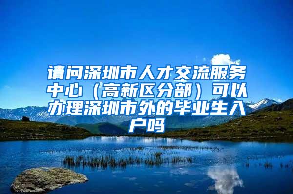 请问深圳市人才交流服务中心（高新区分部）可以办理深圳市外的毕业生入户吗