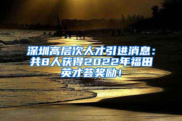 深圳高层次人才引进消息：共8人获得2022年福田英才荟奖励！