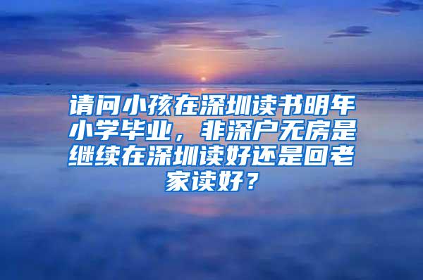 请问小孩在深圳读书明年小学毕业，非深户无房是继续在深圳读好还是回老家读好？