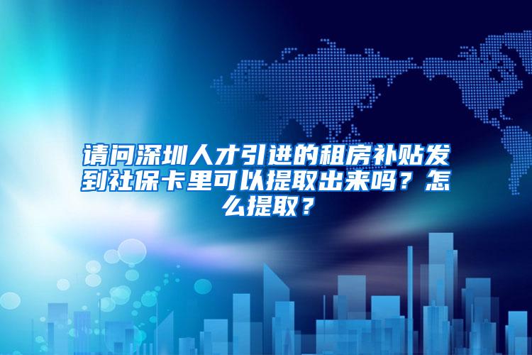 请问深圳人才引进的租房补贴发到社保卡里可以提取出来吗？怎么提取？