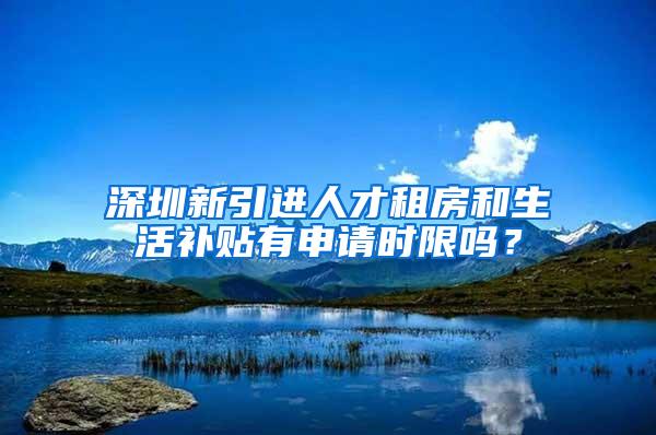 深圳新引进人才租房和生活补贴有申请时限吗？